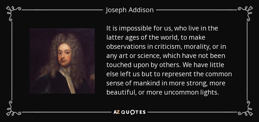 It is impossible for us, who live in the latter ages of the world, to make observations in criticism, morality, or in any art or science, which have not been touched upon by others. We have little else left us but to represent the common sense of mankind in more strong, more beautiful, or more uncommon lights. - Joseph Addison