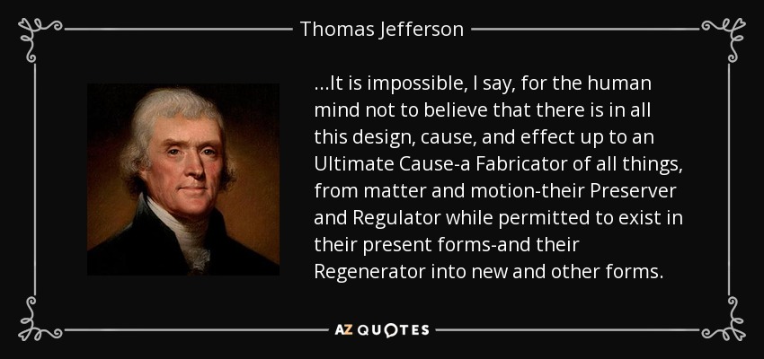 ...It is impossible, I say, for the human mind not to believe that there is in all this design, cause, and effect up to an Ultimate Cause-a Fabricator of all things, from matter and motion-their Preserver and Regulator while permitted to exist in their present forms-and their Regenerator into new and other forms. - Thomas Jefferson