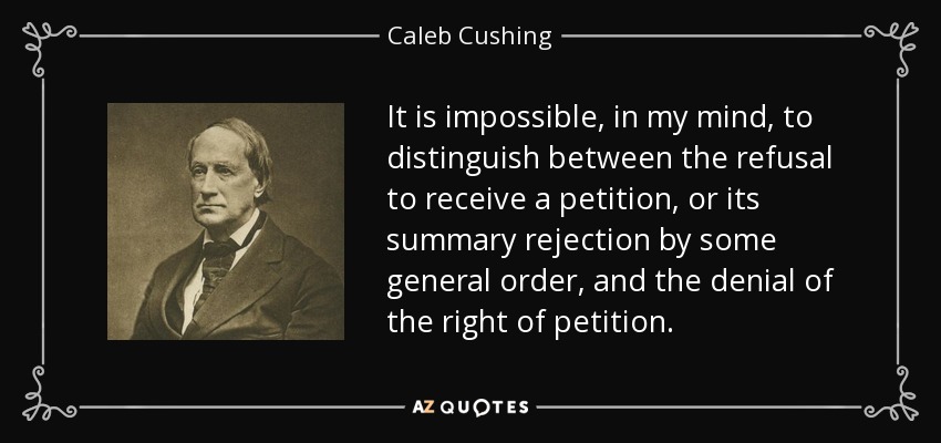 It is impossible, in my mind, to distinguish between the refusal to receive a petition, or its summary rejection by some general order, and the denial of the right of petition. - Caleb Cushing