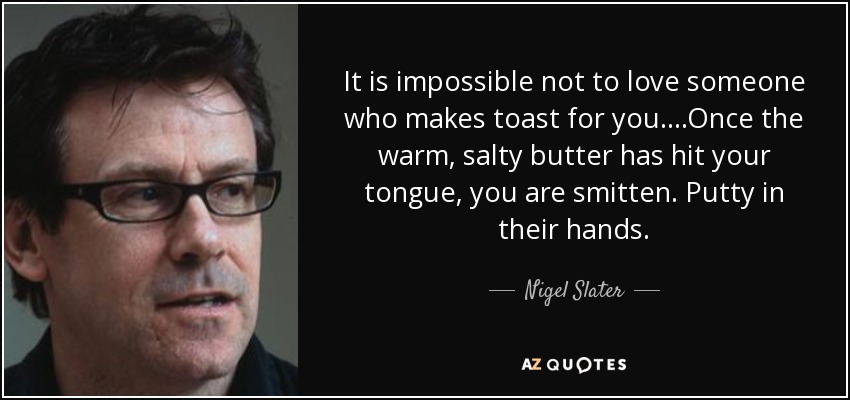 It is impossible not to love someone who makes toast for you....Once the warm, salty butter has hit your tongue, you are smitten. Putty in their hands. - Nigel Slater
