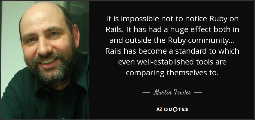 It is impossible not to notice Ruby on Rails. It has had a huge effect both in and outside the Ruby community... Rails has become a standard to which even well-established tools are comparing themselves to. - Martin Fowler