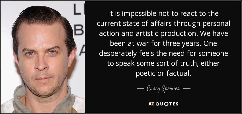 It is impossible not to react to the current state of affairs through personal action and artistic production. We have been at war for three years. One desperately feels the need for someone to speak some sort of truth, either poetic or factual. - Casey Spooner