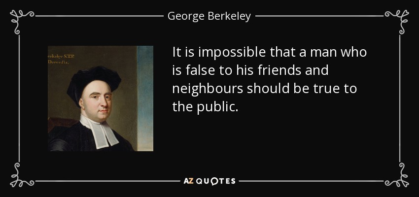 It is impossible that a man who is false to his friends and neighbours should be true to the public. - George Berkeley