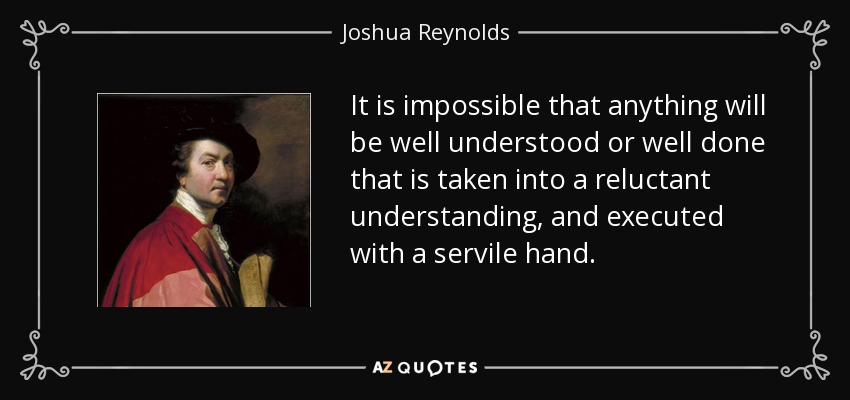 It is impossible that anything will be well understood or well done that is taken into a reluctant understanding, and executed with a servile hand. - Joshua Reynolds