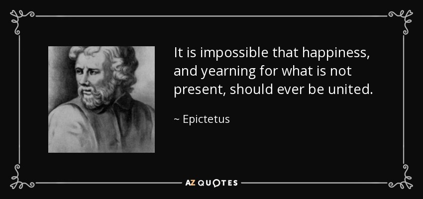 It is impossible that happiness, and yearning for what is not present, should ever be united. - Epictetus