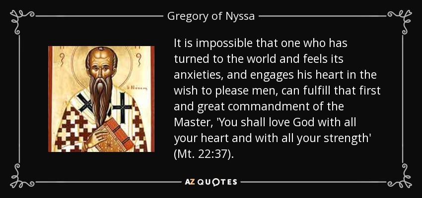 It is impossible that one who has turned to the world and feels its anxieties, and engages his heart in the wish to please men, can fulfill that first and great commandment of the Master, 'You shall love God with all your heart and with all your strength' (Mt. 22:37). - Gregory of Nyssa