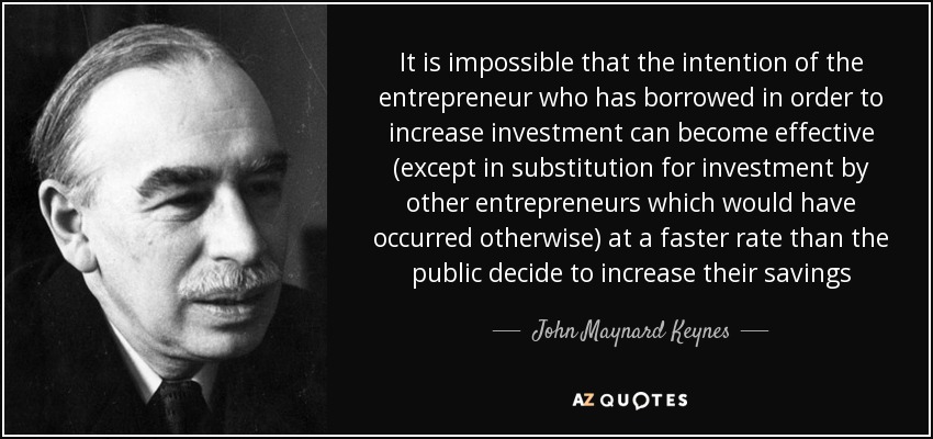 It is impossible that the intention of the entrepreneur who has borrowed in order to increase investment can become effective (except in substitution for investment by other entrepreneurs which would have occurred otherwise) at a faster rate than the public decide to increase their savings - John Maynard Keynes