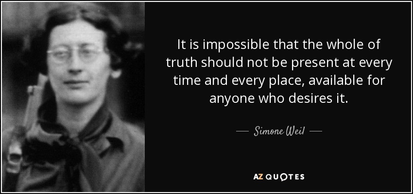 It is impossible that the whole of truth should not be present at every time and every place, available for anyone who desires it. - Simone Weil