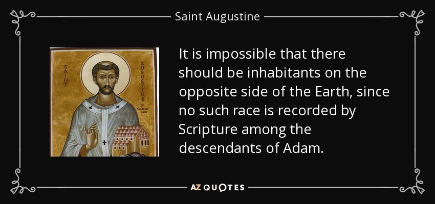 It is impossible that there should be inhabitants on the opposite side of the Earth, since no such race is recorded by Scripture among the descendants of Adam. - Saint Augustine