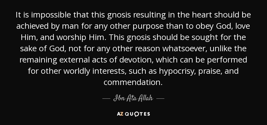 It is impossible that this gnosis resulting in the heart should be achieved by man for any other purpose than to obey God, love Him, and worship Him. This gnosis should be sought for the sake of God, not for any other reason whatsoever, unlike the remaining external acts of devotion, which can be performed for other worldly interests, such as hypocrisy, praise, and commendation. - Ibn Ata Allah