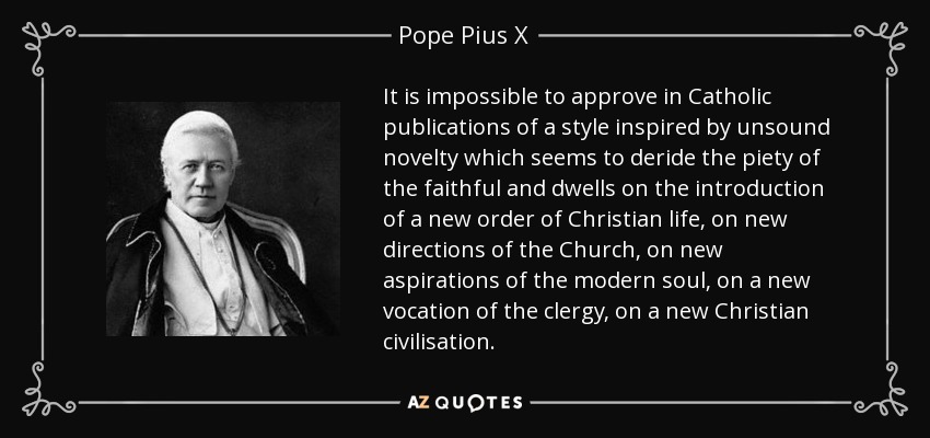 It is impossible to approve in Catholic publications of a style inspired by unsound novelty which seems to deride the piety of the faithful and dwells on the introduction of a new order of Christian life, on new directions of the Church, on new aspirations of the modern soul, on a new vocation of the clergy, on a new Christian civilisation. - Pope Pius X