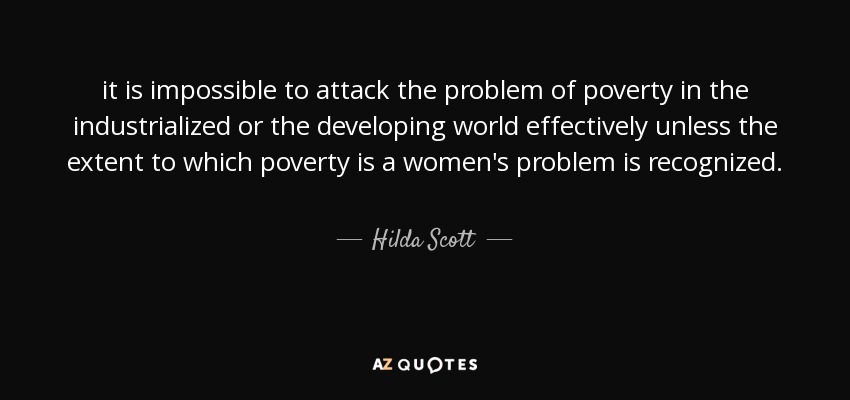 it is impossible to attack the problem of poverty in the industrialized or the developing world effectively unless the extent to which poverty is a women's problem is recognized. - Hilda Scott