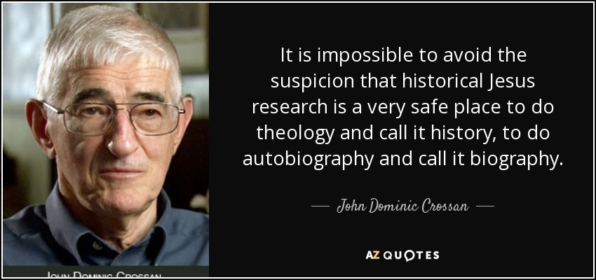 It is impossible to avoid the suspicion that historical Jesus research is a very safe place to do theology and call it history, to do autobiography and call it biography. - John Dominic Crossan