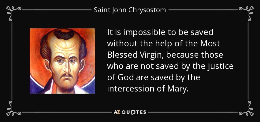It is impossible to be saved without the help of the Most Blessed Virgin, because those who are not saved by the justice of God are saved by the intercession of Mary. - Saint John Chrysostom