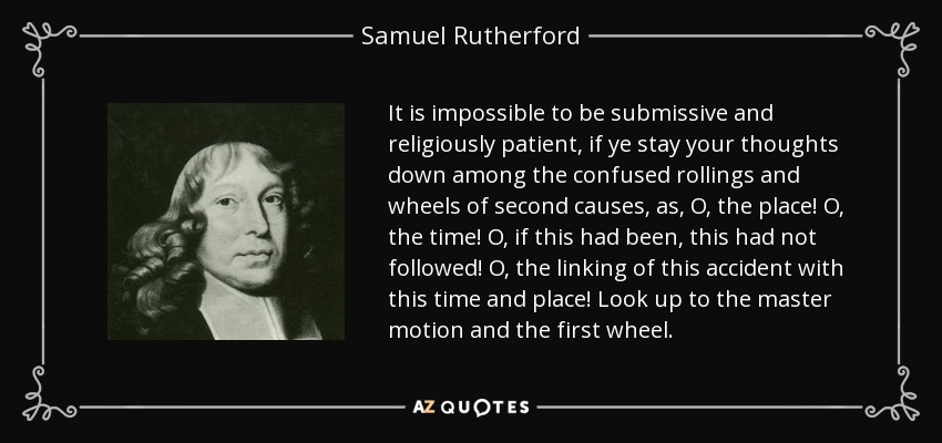 It is impossible to be submissive and religiously patient, if ye stay your thoughts down among the confused rollings and wheels of second causes, as, O, the place! O, the time! O, if this had been, this had not followed! O, the linking of this accident with this time and place! Look up to the master motion and the first wheel. - Samuel Rutherford