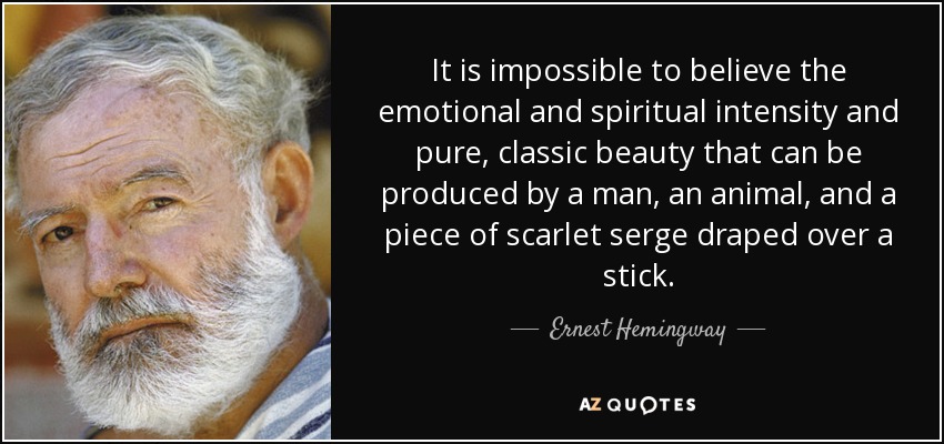 It is impossible to believe the emotional and spiritual intensity and pure, classic beauty that can be produced by a man, an animal, and a piece of scarlet serge draped over a stick. - Ernest Hemingway