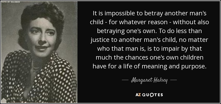 It is impossible to betray another man's child - for whatever reason - without also betraying one's own. To do less than justice to another man's child, no matter who that man is, is to impair by that much the chances one's own children have for a life of meaning and purpose. - Margaret Halsey