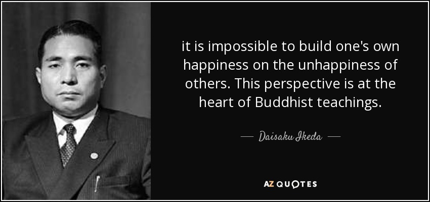 it is impossible to build one's own happiness on the unhappiness of others. This perspective is at the heart of Buddhist teachings. - Daisaku Ikeda