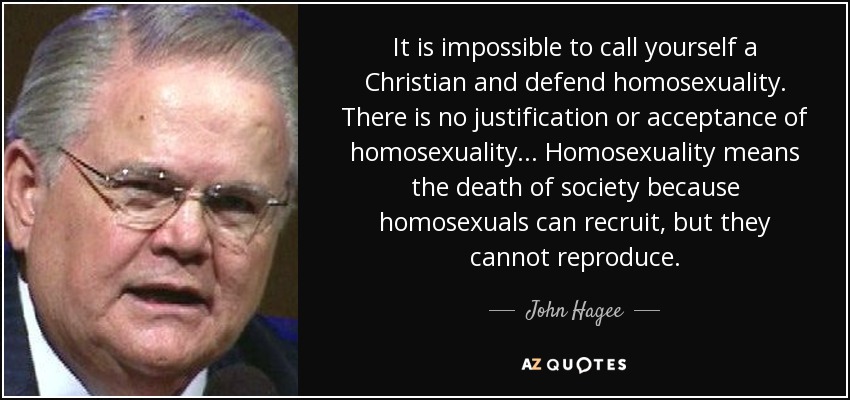 It is impossible to call yourself a Christian and defend homosexuality. There is no justification or acceptance of homosexuality... Homosexuality means the death of society because homosexuals can recruit, but they cannot reproduce. - John Hagee