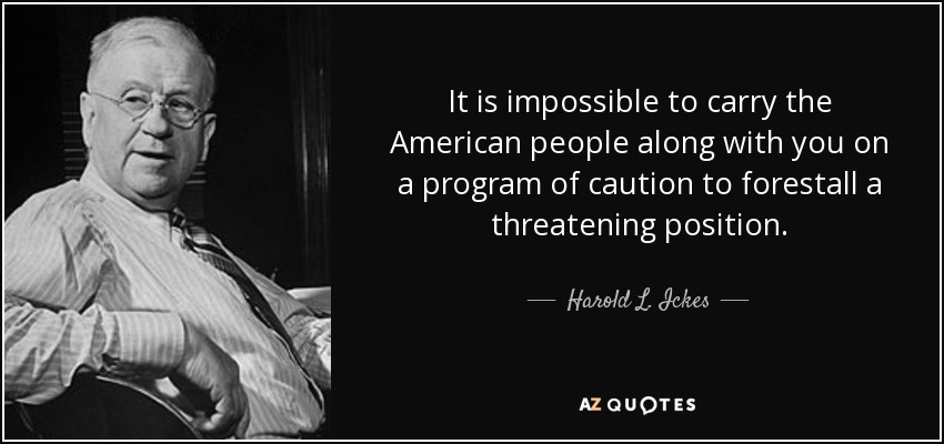 It is impossible to carry the American people along with you on a program of caution to forestall a threatening position. - Harold L. Ickes