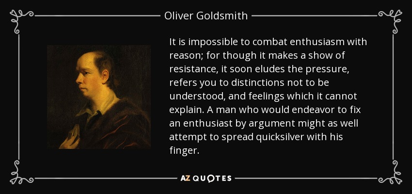 It is impossible to combat enthusiasm with reason; for though it makes a show of resistance, it soon eludes the pressure, refers you to distinctions not to be understood, and feelings which it cannot explain. A man who would endeavor to fix an enthusiast by argument might as well attempt to spread quicksilver with his finger. - Oliver Goldsmith