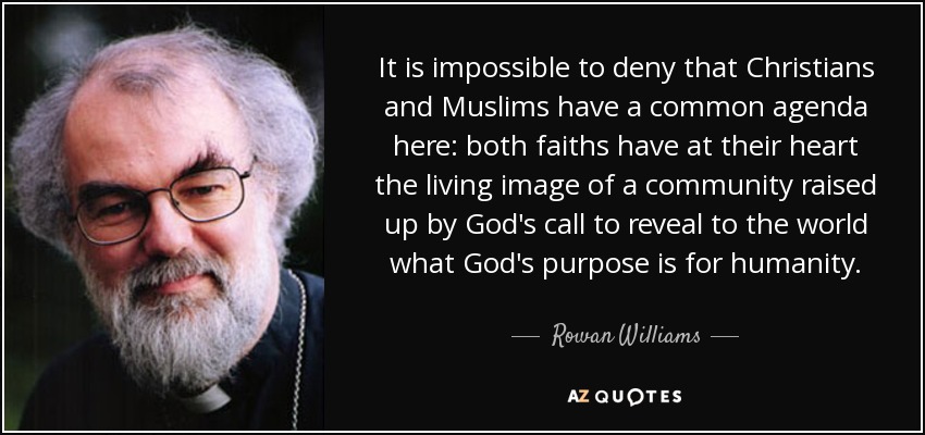 It is impossible to deny that Christians and Muslims have a common agenda here: both faiths have at their heart the living image of a community raised up by God's call to reveal to the world what God's purpose is for humanity. - Rowan Williams