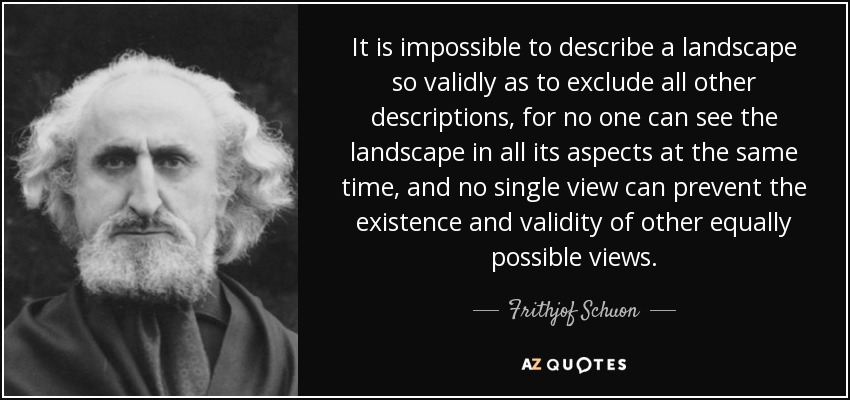 It is impossible to describe a landscape so validly as to exclude all other descriptions, for no one can see the landscape in all its aspects at the same time, and no single view can prevent the existence and validity of other equally possible views. - Frithjof Schuon