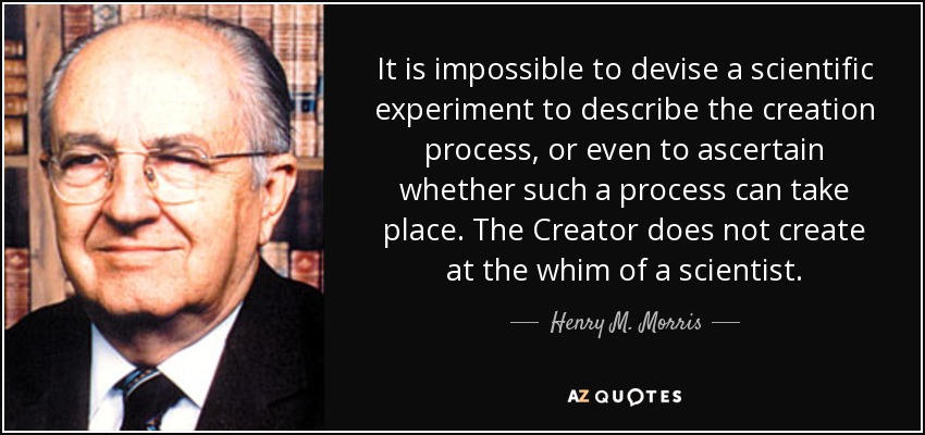 It is impossible to devise a scientific experiment to describe the creation process, or even to ascertain whether such a process can take place. The Creator does not create at the whim of a scientist. - Henry M. Morris