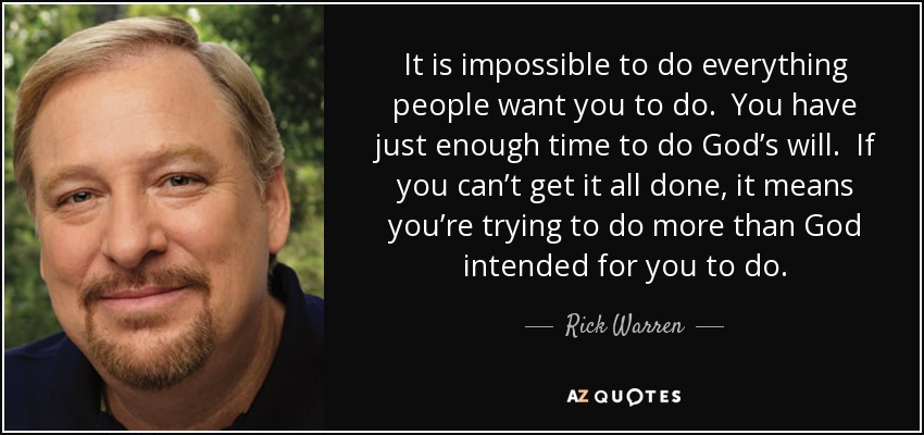 It is impossible to do everything people want you to do. You have just enough time to do God’s will. If you can’t get it all done, it means you’re trying to do more than God intended for you to do. - Rick Warren