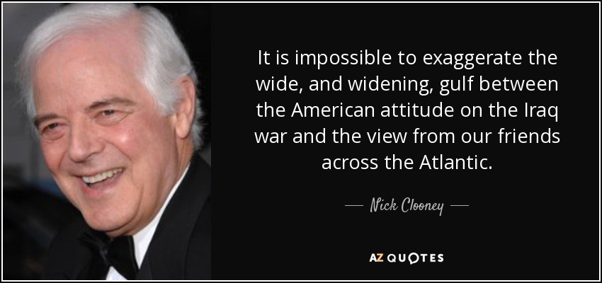 It is impossible to exaggerate the wide, and widening, gulf between the American attitude on the Iraq war and the view from our friends across the Atlantic. - Nick Clooney