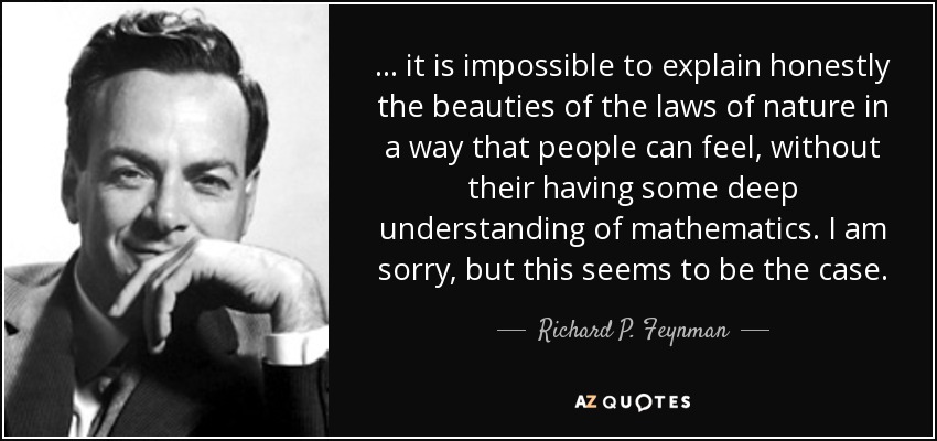 ... it is impossible to explain honestly the beauties of the laws of nature in a way that people can feel, without their having some deep understanding of mathematics. I am sorry, but this seems to be the case. - Richard P. Feynman