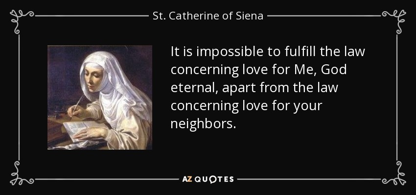 It is impossible to fulfill the law concerning love for Me, God eternal, apart from the law concerning love for your neighbors. - St. Catherine of Siena