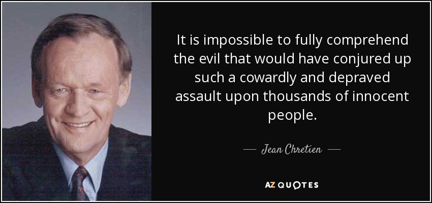 It is impossible to fully comprehend the evil that would have conjured up such a cowardly and depraved assault upon thousands of innocent people. - Jean Chretien