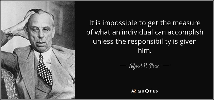 It is impossible to get the measure of what an individual can accomplish unless the responsibility is given him. - Alfred P. Sloan