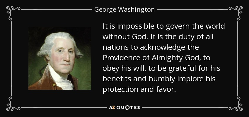 It is impossible to govern the world without God. It is the duty of all nations to acknowledge the Providence of Almighty God, to obey his will, to be grateful for his benefits and humbly implore his protection and favor. - George Washington