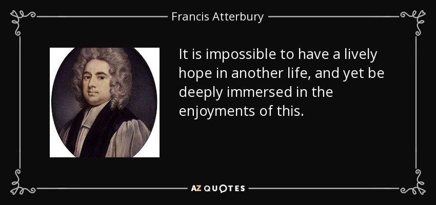 It is impossible to have a lively hope in another life, and yet be deeply immersed in the enjoyments of this. - Francis Atterbury