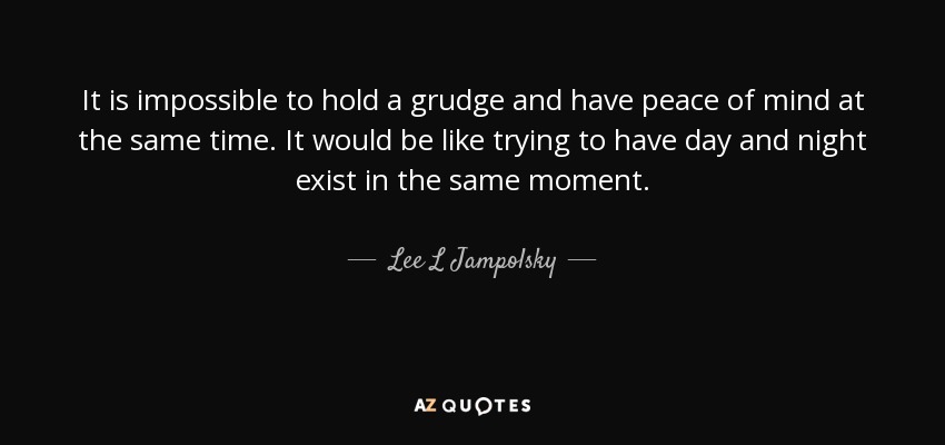 It is impossible to hold a grudge and have peace of mind at the same time. It would be like trying to have day and night exist in the same moment. - Lee L Jampolsky
