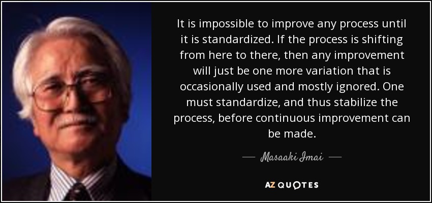 It is impossible to improve any process until it is standardized. If the process is shifting from here to there, then any improvement will just be one more variation that is occasionally used and mostly ignored. One must standardize, and thus stabilize the process, before continuous improvement can be made. - Masaaki Imai