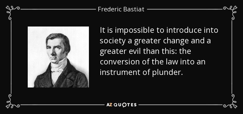 It is impossible to introduce into society a greater change and a greater evil than this: the conversion of the law into an instrument of plunder. - Frederic Bastiat