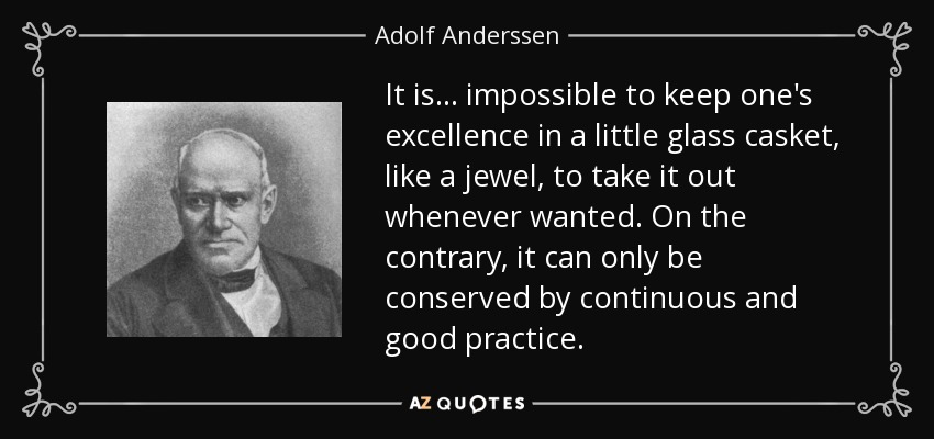 It is ... impossible to keep one's excellence in a little glass casket, like a jewel, to take it out whenever wanted. On the contrary, it can only be conserved by continuous and good practice. - Adolf Anderssen