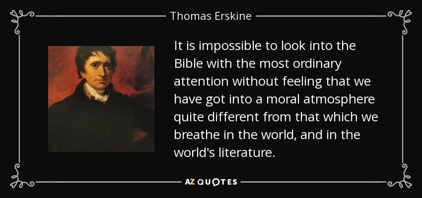 It is impossible to look into the Bible with the most ordinary attention without feeling that we have got into a moral atmosphere quite different from that which we breathe in the world, and in the world's literature. - Thomas Erskine, 1st Baron Erskine