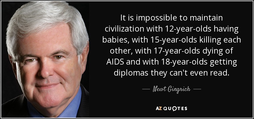 It is impossible to maintain civilization with 12-year-olds having babies, with 15-year-olds killing each other, with 17-year-olds dying of AIDS and with 18-year-olds getting diplomas they can't even read. - Newt Gingrich