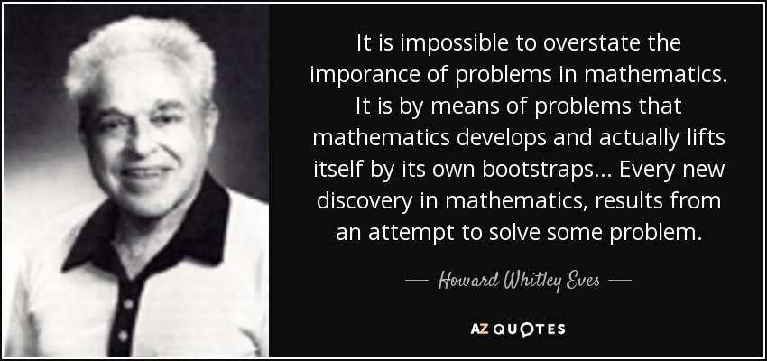 It is impossible to overstate the imporance of problems in mathematics. It is by means of problems that mathematics develops and actually lifts itself by its own bootstraps... Every new discovery in mathematics, results from an attempt to solve some problem. - Howard Whitley Eves