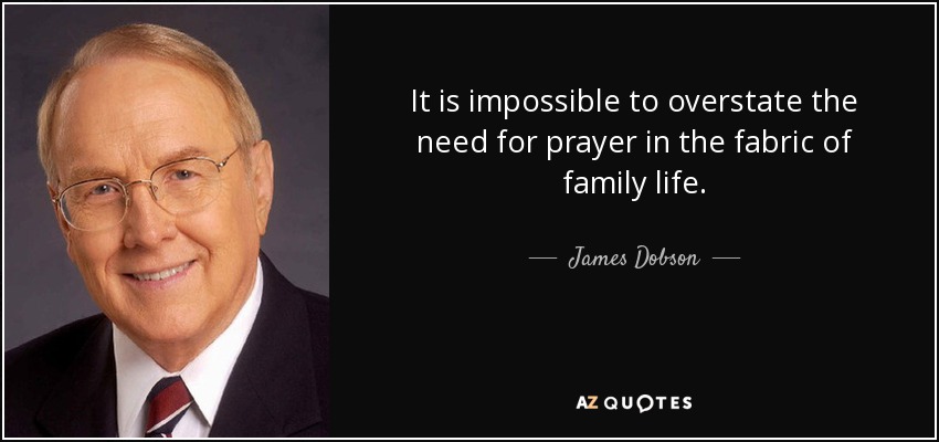 It is impossible to overstate the need for prayer in the fabric of family life. - James Dobson