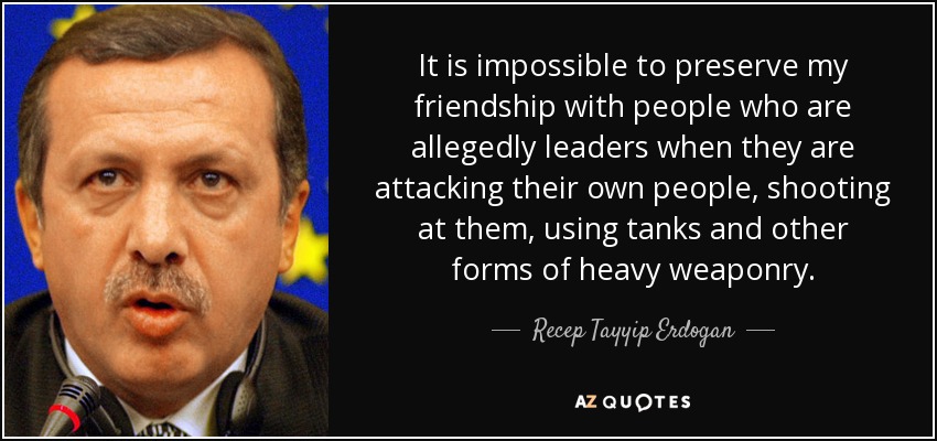 It is impossible to preserve my friendship with people who are allegedly leaders when they are attacking their own people, shooting at them, using tanks and other forms of heavy weaponry. - Recep Tayyip Erdogan