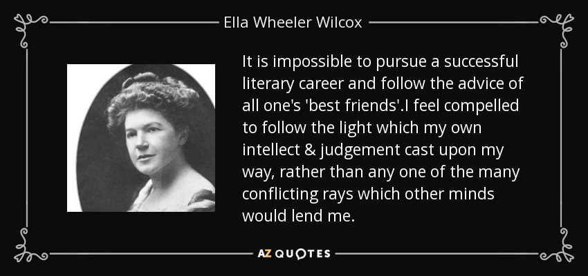 It is impossible to pursue a successful literary career and follow the advice of all one's 'best friends'.I feel compelled to follow the light which my own intellect & judgement cast upon my way, rather than any one of the many conflicting rays which other minds would lend me. - Ella Wheeler Wilcox
