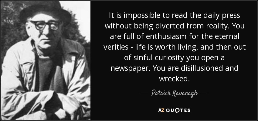 It is impossible to read the daily press without being diverted from reality. You are full of enthusiasm for the eternal verities - life is worth living, and then out of sinful curiosity you open a newspaper. You are disillusioned and wrecked. - Patrick Kavanagh