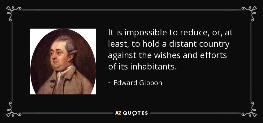 It is impossible to reduce, or, at least, to hold a distant country against the wishes and efforts of its inhabitants. - Edward Gibbon