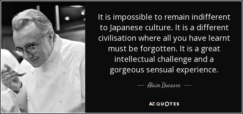 It is impossible to remain indifferent to Japanese culture. It is a different civilisation where all you have learnt must be forgotten. It is a great intellectual challenge and a gorgeous sensual experience. - Alain Ducasse
