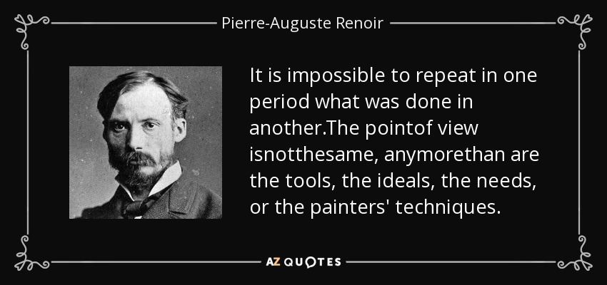 It is impossible to repeat in one period what was done in another.The pointof view isnotthesame, anymorethan are the tools, the ideals, the needs, or the painters' techniques. - Pierre-Auguste Renoir